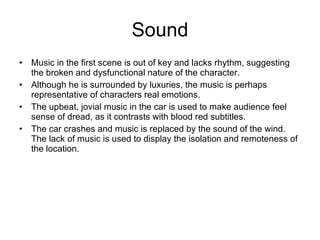 Sound Music in the first scene is out of key and lacks rhythm, suggesting the broken and dysfunctional nature of the character. Although he is surrounded by luxuries, the music is perhaps representative of characters real emotions. The upbeat, jovial music in the car is used to make audience feel sense of dread, as it contrasts with blood red subtitles.  The car crashes and music is replaced by the sound of the wind. The lack of music is used to display the isolation and remoteness of the location.  