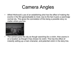 Camera Angles Alfred Hitchcock’s use of an establishing shot has the effect of making the events in the film generalisable to most, due to the fact it pans a seemingly normal city. This gives the connotation of this being a possible story no matter where you live. The camera pans the city as though searching for a victim, then zooms in on a location as though it has chosen its victim. This has the effect of instantly setting up a main character, and potential victim in the story line. 