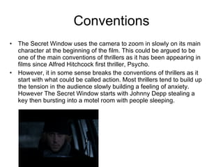 Conventions The Secret Window uses the camera to zoom in slowly on its main character at the beginning of the film. This could be argued to be one of the main conventions of thrillers as it has been appearing in films since Alfred Hitchcock first thriller, Psycho.  However, it in some sense breaks the conventions of thrillers as it start with what could be called action. Most thrillers tend to build up the tension in the audience slowly building a feeling of anxiety. However The Secret Window starts with Johnny Depp stealing a key then bursting into a motel room with people sleeping. 