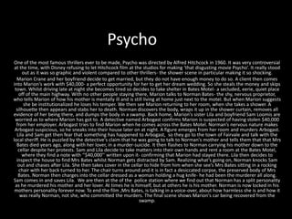 Psycho
One of the most famous thrillers ever to be made, Psycho was directed by Alfred Hitchcock in 1960. It was very controversial
at the time, with Disney refusing to let Hitchcock film at the studios for making ‘that disgusting movie Psycho’. It really stood
out as it was so graphic and violent compared to other thrillers- the shower scene in particular making it so shocking.
Marion Crane and her boyfriend decide to get married, but they do not have enough money to do so. A client then comes
into Marion's work with $40,000- a perfect opportunity for her to get her dream wedding. So she steals the money and skips
town. Whilst driving late at night she becomes tired so decides to take shelter in Bates Motel- a secluded, eerie, quiet place
off of the main highway. With no other people staying there, Marion talks to Norman Bates- the shy, nervous proprietor,
who tells Marion of how his mother is mentally ill and is still living at home just next to the motel. But when Marion suggests
she be institutionalized he loses his temper. We then see Marion returning to her room, when she takes a shower. A
silhouette then appears and stabs her to death. Norman discovers the body, wraps it up in the shower curtain, removes all
evidence of her being there, and dumps the body in a swamp. Back home, Marion's sister Lila and boyfriend Sam Loomis are
worried as to where Marion has got to. A detective named Arbogast confirms Marion is suspected of having stolen $40,000
from her employer. Arbogast tries to find Marion when he comes across the Bates Motel. Norman’s nervous nature makes
Arbogast suspicious, so he sneaks into their house later on at night. A figure emerges from her room and murders Arbogast.
Lila and Sam get then fear that something has happened to Arbogast, so they go to the town of Fairvale and talk with the
local sheriff. He is puzzled by the detective's claim that he was going to talk to Norman's mother and tells them that that Mrs
Bates died years ago, along with her lover, in a murder-suicide. It then flashes to Norman carrying his mother down to the
cellar despite her protests. Sam and Lila decide to take matters into their own hands and rent a room at the Bates Motel,
where they find a note with ‘’$40,000’’ written upon it- confirming that Marion had stayed there. Lila then decides to
inspect the house to find Mrs Bates whilst Norman gets distracted by Sam. Realizing what’s going on, Norman knocks Sam
out and chases after Lila. She then takes cover in the cellar to hide from him when she see’s Mrs Bates sitting in a rocking
chair with her back turned to her. The chair turns around and it is in fact a desiccated corpse, the preserved body of Mrs
Bates. Norman then charges into the cellar dressed as a woman holding a hug knife- he had been the murderer all along.
Sam comes in and saves Lila. We are then at the of the police station where we find out that Norman has a split personality
as he murdered his mother and her lover. At times he is himself, but at others he is his mother. Norman is now locked in his
mothers personality forever now. To end the film ,Mrs Bates, is talking in a voice-over, about how harmless she is and how it
was really Norman, not she, who committed the murders. The final scene shows Marion's car being recovered from the
swamp.
 