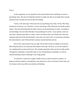 Entry 2
In this assignment, we are required to write journal about lesson and things we learn in
psychology class. The aim of writing this journal is to make sure that we can apply these concept
and lesson into our daily life, but not learn for nothing.
Vision, is the main topic of the lesson for our psychology class today. Firstly, Miss Pang
introduced our human’s eye. Honestly, it wasn’t interesting so Miss Pang also just briefly explain
about it. The most interesting part for today’s lesson was the psychology of colors. According to
my knowledge, I do not realize that there was psychology for colors. In my opinion, colors are
just colors, nothing much about it. Today, I learn a lot about colors and I finally knew that why
restaurant and most of the advertisements’ main color was red in color. It was because red attract
the most attention s and it believed that it increase arousal and brain activity.
Next is the visual system of our eye sight. We are able to look two things in one picture.
Miss Pang showed us a lot of pictures that related to this topic. However, we are also unable to
see something that was big and obvious. The example experiment video was the invisible gorilla.
Through this experiment, it proof that when we are concentrating on something, we will not
realized anything around us although it was a huge gorilla.
In conclusion, I learn how to apply suitable colors to certain locations or objects. As
being an architect student, we should know more about how colors are instead of what colors are.
It is because colors may affect our emotions and feelings.

 