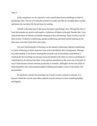 Entry 3
In this assignment, we are required to write journal about lesson and things we learn in
psychology class. The aim of writing this journal is to make sure that we can apply these concept
and lesson into our daily life, but not learn for nothing.
Attitude is the main topic of the lesson for today’s psychology class. Through this class, I
learn that attitudes are positive and negative evaluations of objects in thought. Besides that, I also
realized that there are theories of attitude changing as they call learning. There are three ways for
them to learn. Evaluative conditioning, operant conditioning and observational learning are the
three main ways that I learn from class today.
The most interesting part of learning was the operant conditioning. Operant conditioning
is a form of learning in which responses come to be controlled by their consequences. Through
my understanding, it was kind of learning that using the way of rewarding or punishment. I
would prefer the rewarding way because it provide benefit to the others to achieve something we
wanted them to do and motivate them. In my opinion, punishment is the worst way in this part of
way to learn because it hurts someone psychically or mentally. Although it do have the effect of
motivating them, but it also produced negative thinking and negative action to the people who
got punished.
In conclusion, I prefer the rewarding way to learn or teach someone or animals. It is
because I think that was the most ethnic and best way for someone to learn something healthy
and happily.

 