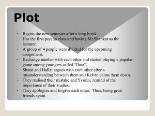 Plot
- Begins the new semester after a long break.
- Has the first psycho class and having Mr.Shankar as the
lecturer.
- A group of 4 people were divided for the upcoming
assignment.
- Exchange number with each other and started playing a popular
game among youngers called Dota.
- Shaun and Hafizi argues with each other after a
misunderstanding between them and Kelvin calms them down.
- They realised their mistake and Yvonne remind of the
importance of their studies.
- They apologize and forgive each other. Thus, being great
friends again.
 
