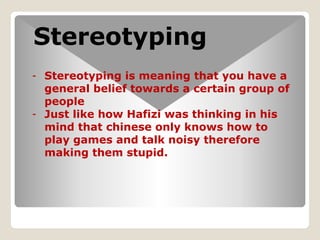 Stereotyping
- Stereotyping is meaning that you have a
general belief towards a certain group of
people
- Just like how Hafizi was thinking in his
mind that chinese only knows how to
play games and talk noisy therefore
making them stupid.
 
