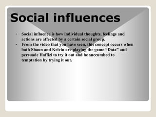 Social influences
- Social influence is how individual thoughts, feelings and
actions are affected by a certain social group.
- From the video that you have seen, this concept occurs when
both Shaun and Kelvin are playing the game Dota and
persuade Haffizi to try it out and he succumbed to
temptation by trying it out.
 