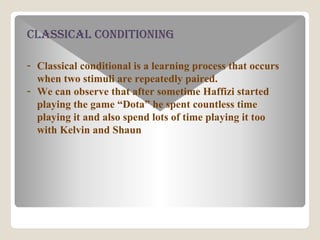 ClassiCal Conditioning
- Classical conditional is a learning process that occurs
when two stimuli are repeatedly paired.
- We can observe that after sometime Haffizi started
playing the game Dota he spent countless time
playing it and also spend lots of time playing it too
with Kelvin and Shaun
 