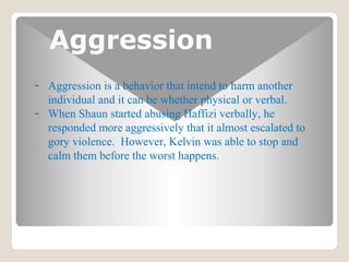 Aggression
- Aggression is a behavior that intend to harm another
individual and it can be whether physical or verbal.
- When Shaun started abusing Haffizi verbally, he
responded more aggressively that it almost escalated to
gory violence. However, Kelvin was able to stop and
calm them before the worst happens.
 