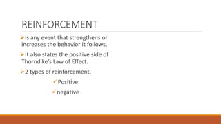 REINFORCEMENT 
is any event that strengthens or 
increases the behavior it follows. 
It also states the positive side of 
Thorndike’s Law of Effect. 
2 types of reinforcement. 
Positive 
negative 
 