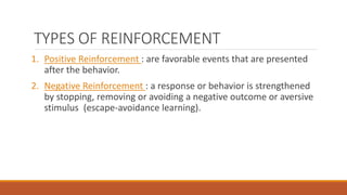 TYPES OF REINFORCEMENT 
1. Positive Reinforcement : are favorable events that are presented 
after the behavior. 
2. Negative Reinforcement : a response or behavior is strengthened 
by stopping, removing or avoiding a negative outcome or aversive 
stimulus (escape-avoidance learning). 
 