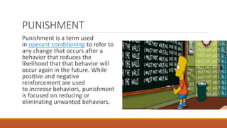 PUNISHMENT 
Punishment is a term used 
in operant conditioning to refer to 
any change that occurs after a 
behavior that reduces the 
likelihood that that behavior will 
occur again in the future. While 
positive and negative 
reinforcement are used 
to increase behaviors, punishment 
is focused on reducing or 
eliminating unwanted behaviors. 
 