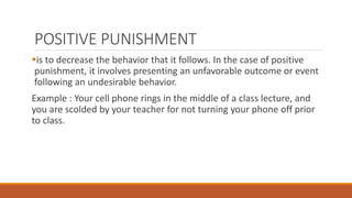 POSITIVE PUNISHMENT 
is to decrease the behavior that it follows. In the case of positive 
punishment, it involves presenting an unfavorable outcome or event 
following an undesirable behavior. 
Example : Your cell phone rings in the middle of a class lecture, and 
you are scolded by your teacher for not turning your phone off prior 
to class. 
 