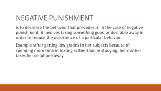 NEGATIVE PUNISHMENT 
is to decrease the behavior that precedes it. In the case of negative 
punishment, it involves taking something good or desirable away in 
order to reduce the occurrence of a particular behavior. 
Example :after getting low grades in her subjects because of 
spending more time in texting rather than in studying, her mother 
takes her cellphone away. 
 