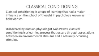 CLASSICAL CONDITIONING 
Classical conditioning is a type of learning that had a major 
influence on the school of thought in psychology known as 
behaviorism. 
Discovered by Russian physiologist Ivan Pavlov, classical 
conditioning is a learning process that occurs through associations 
between an environmental stimulus and a naturally occurring 
stimulus. 
 