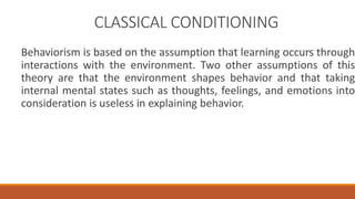 CLASSICAL CONDITIONING 
Behaviorism is based on the assumption that learning occurs through 
interactions with the environment. Two other assumptions of this 
theory are that the environment shapes behavior and that taking 
internal mental states such as thoughts, feelings, and emotions into 
consideration is useless in explaining behavior. 
 