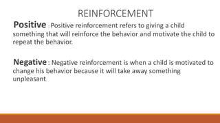REINFORCEMENT 
Positive : Positive reinforcement refers to giving a child 
something that will reinforce the behavior and motivate the child to 
repeat the behavior. 
Negative: Negative reinforcement is when a child is motivated to 
change his behavior because it will take away something 
unpleasant. 
 