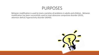 PURPOSES 
Behavior modification is used to treat a varieties of problems in adults and children. Behavior 
modification has been successfully used to treat obsessive compulsive disorder (OCD), 
attention deficit/ hyperactivity disorder (ADHD). 
 