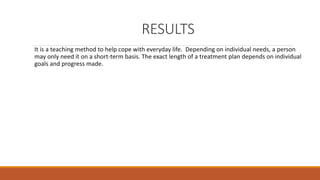 RESULTS 
It is a teaching method to help cope with everyday life. Depending on individual needs, a person 
may only need it on a short-term basis. The exact length of a treatment plan depends on individual 
goals and progress made. 
 
