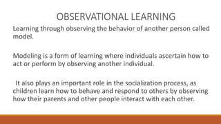 OBSERVATIONAL LEARNING 
Learning through observing the behavior of another person called 
model. 
Modeling is a form of learning where individuals ascertain how to 
act or perform by observing another individual. 
It also plays an important role in the socialization process, as 
children learn how to behave and respond to others by observing 
how their parents and other people interact with each other. 
 