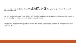 Learning is the process that continues lifeLlonEg iAn thRe lNivesI oNf huGman beings as long as there is desire and 
motivation to learn. 
Learning is all about mastering new skills, and developing a greater understanding about things not known to 
us and also about making a better sense of our surroundings. 
We grow and develop mentally with the help of this process of learning as our mind or brain develops to its 
full potential. 
 
