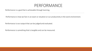 PERFORMANCE 
Performance is a goal that is achievable through learning. 
Performance is how we fare in an exam or situation or our productivity in the work environment. 
Performance is our output that can be judged and evaluated. 
Performance is something that is tangible and can be measured. 
 