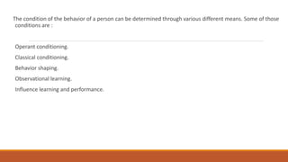The condition of the behavior of a person can be determined through various different means. Some of those 
conditions are : 
Operant conditioning. 
Classical conditioning. 
Behavior shaping. 
Observational learning. 
Influence learning and performance. 
 