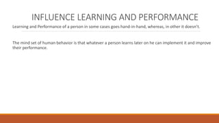 INFLUENCE LEARNING AND PERFORMANCE 
Learning and Performance of a person in some cases goes hand-in-hand, whereas, in other it doesn’t. 
The mind set of human behavior is that whatever a person learns later on he can implement it and improve 
their performance. 
 