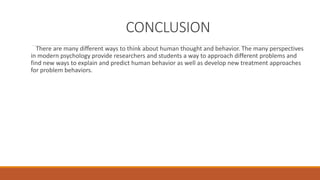 CONCLUSION 
There are many different ways to think about human thought and behavior. The many perspectives 
in modern psychology provide researchers and students a way to approach different problems and 
find new ways to explain and predict human behavior as well as develop new treatment approaches 
for problem behaviors. 
 