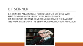 B.F SKINNER 
B.F. SKINNER, AN AMERICAN PSYCHOLOGIST, IS CREDITED WITH 
FIRST DEVELOPING THIS PRACTICE IN THE MID 1900S. 
HIS THEORY OF OPERANT CONDITIONING FORMED THE BASIS FOR 
THE PRINCIPLES BEHIND THE BEHAVIOUR MODIFICATION APPROACH 
 