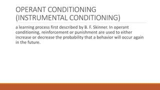 OPERANT CONDITIONING 
(INSTRUMENTAL CONDITIONING) 
a learning process first described by B. F. Skinner. In operant 
conditioning, reinforcement or punishment are used to either 
increase or decrease the probability that a behavior will occur again 
in the future. 
 