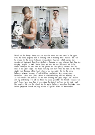 Based on the image above, we can see that there are two men in the gym
with the same purpose that is working out or training their muscles this can
be related to the social behavior representative heuristic which carries the
meaning of judgment based on similarity, because we can observe that they are
carrying weights in their hands. Next, we can see the difference of body
shapes between the two men in this photo we can quickly assume that the
man in the grey singlet has been working out more than the man in the white
singlet just because of the body shape , we can relate this to the social
behavior schema because of self-fulfilling predictions in a sense, make
themselves come true (also known as self-confirming effects). Moving on,
As we observe the muscles of the man wearing the grey singlet , his muscles
are big and strong. For all we know he could possibly be steroids because we
don’t know how long has it been since he started working out to build such
big muscles, this can be related to the social behavior avaibility heuristics with
means judgment based on easy access of specific kinds of information.
 