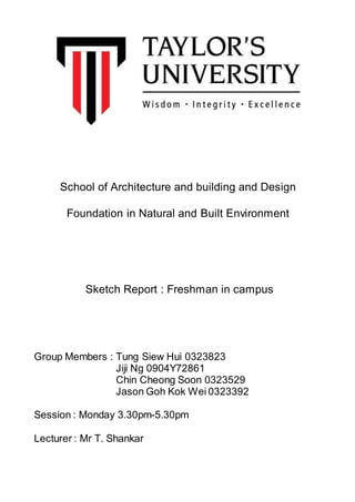 School of Architecture and building and Design
Foundation in Natural and Built Environment
Sketch Report : Freshman in campus
Group Members : Tung Siew Hui 0323823
Jiji Ng 0904Y72861
Chin Cheong Soon 0323529
Jason Goh Kok Wei 0323392
Session : Monday 3.30pm-5.30pm
Lecturer : Mr T. Shankar
 