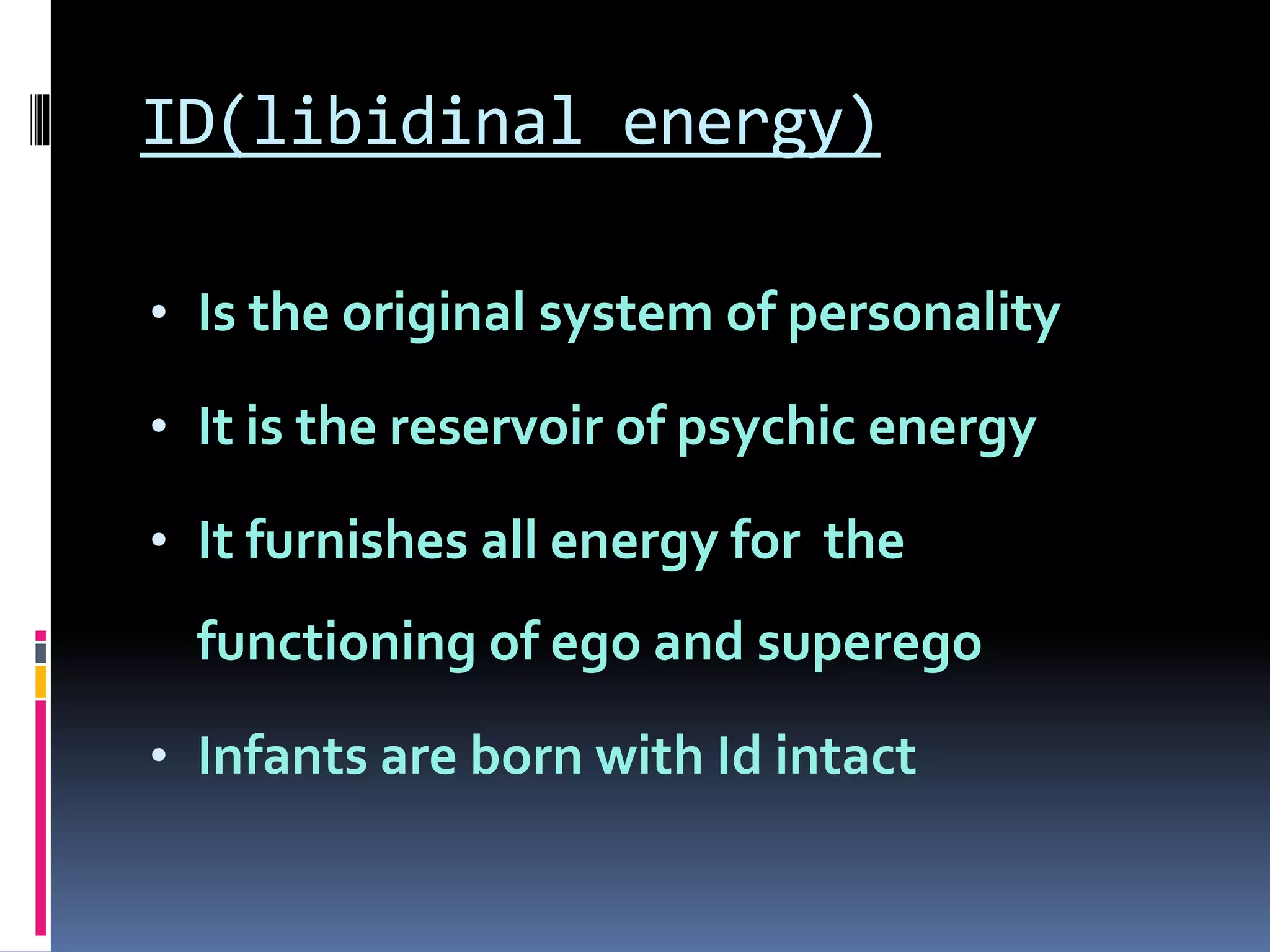 ID(libidinal energy)
• Is the original system of personality
• It is the reservoir of psychic energy
• It furnishes all energy for the
functioning of ego and superego
• Infants are born with Id intact
 