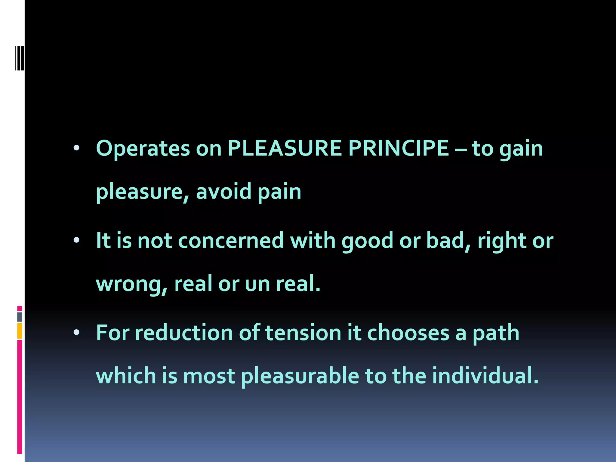 • Operates on PLEASURE PRINCIPE – to gain
pleasure, avoid pain
• It is not concerned with good or bad, right or
wrong, real or un real.
• For reduction of tension it chooses a path
which is most pleasurable to the individual.
 