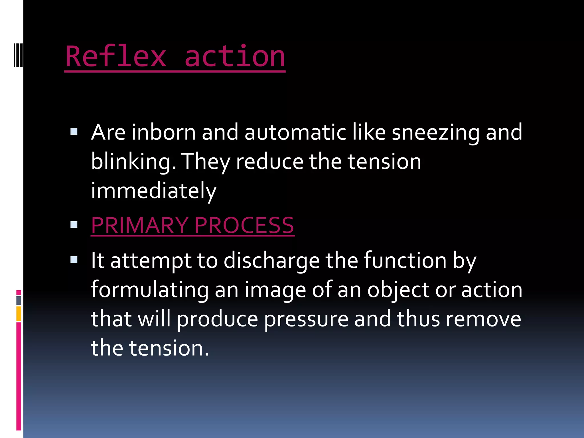 Reflex action
 Are inborn and automatic like sneezing and
blinking.They reduce the tension
immediately
 PRIMARY PROCESS
 It attempt to discharge the function by
formulating an image of an object or action
that will produce pressure and thus remove
the tension.
 