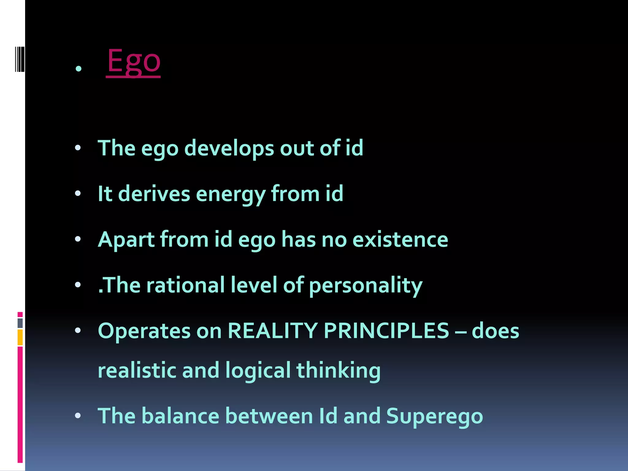 . Ego
• The ego develops out of id
• It derives energy from id
• Apart from id ego has no existence
• .The rational level of personality
• Operates on REALITY PRINCIPLES – does
realistic and logical thinking
• The balance between Id and Superego
 