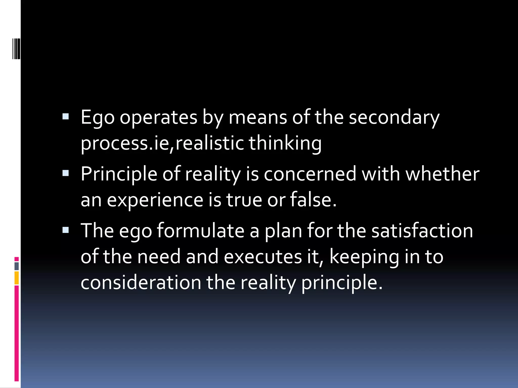  Ego operates by means of the secondary
process.ie,realistic thinking
 Principle of reality is concerned with whether
an experience is true or false.
 The ego formulate a plan for the satisfaction
of the need and executes it, keeping in to
consideration the reality principle.
 