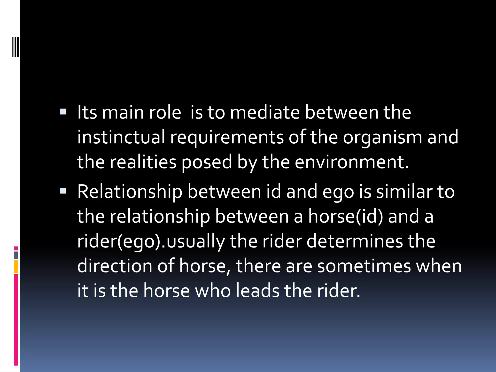  Its main role is to mediate between the
instinctual requirements of the organism and
the realities posed by the environment.
 Relationship between id and ego is similar to
the relationship between a horse(id) and a
rider(ego).usually the rider determines the
direction of horse, there are sometimes when
it is the horse who leads the rider.
 