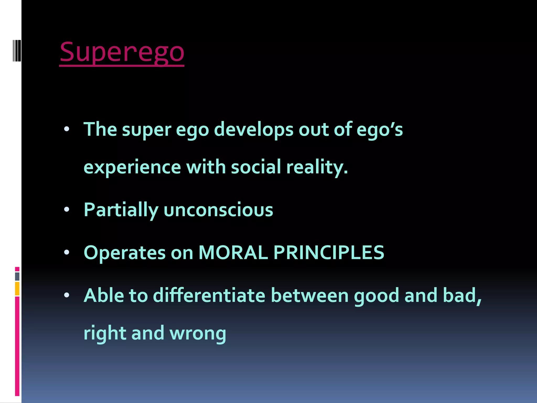 Superego
• The super ego develops out of ego’s
experience with social reality.
• Partially unconscious
• Operates on MORAL PRINCIPLES
• Able to differentiate between good and bad,
right and wrong
 