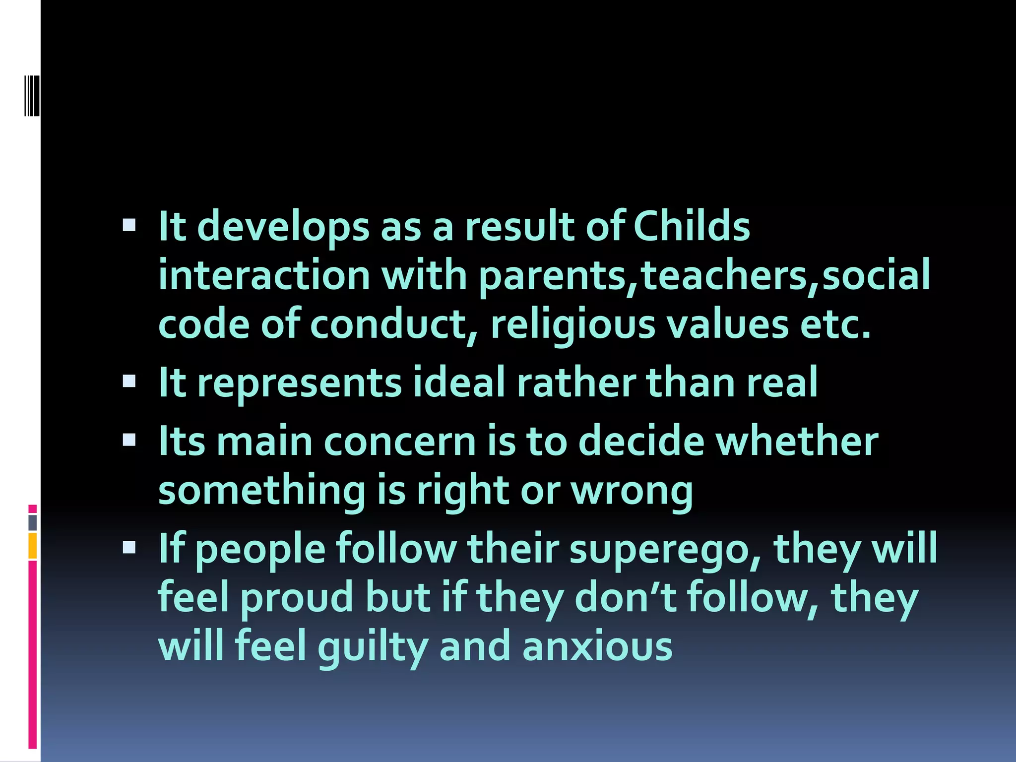  It develops as a result of Childs
interaction with parents,teachers,social
code of conduct, religious values etc.
 It represents ideal rather than real
 Its main concern is to decide whether
something is right or wrong
 If people follow their superego, they will
feel proud but if they don’t follow, they
will feel guilty and anxious
 