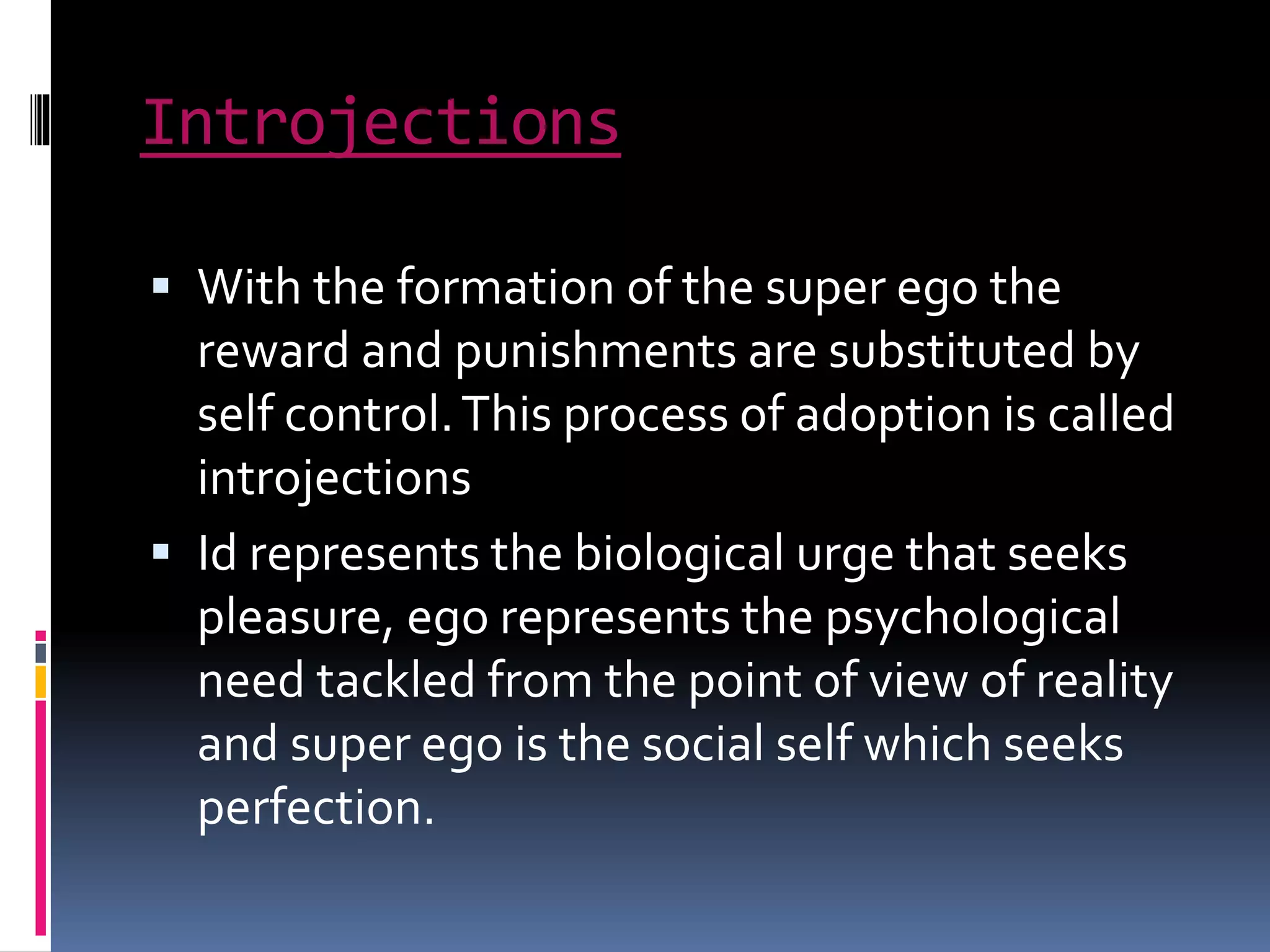 Introjections
 With the formation of the super ego the
reward and punishments are substituted by
self control.This process of adoption is called
introjections
 Id represents the biological urge that seeks
pleasure, ego represents the psychological
need tackled from the point of view of reality
and super ego is the social self which seeks
perfection.
 