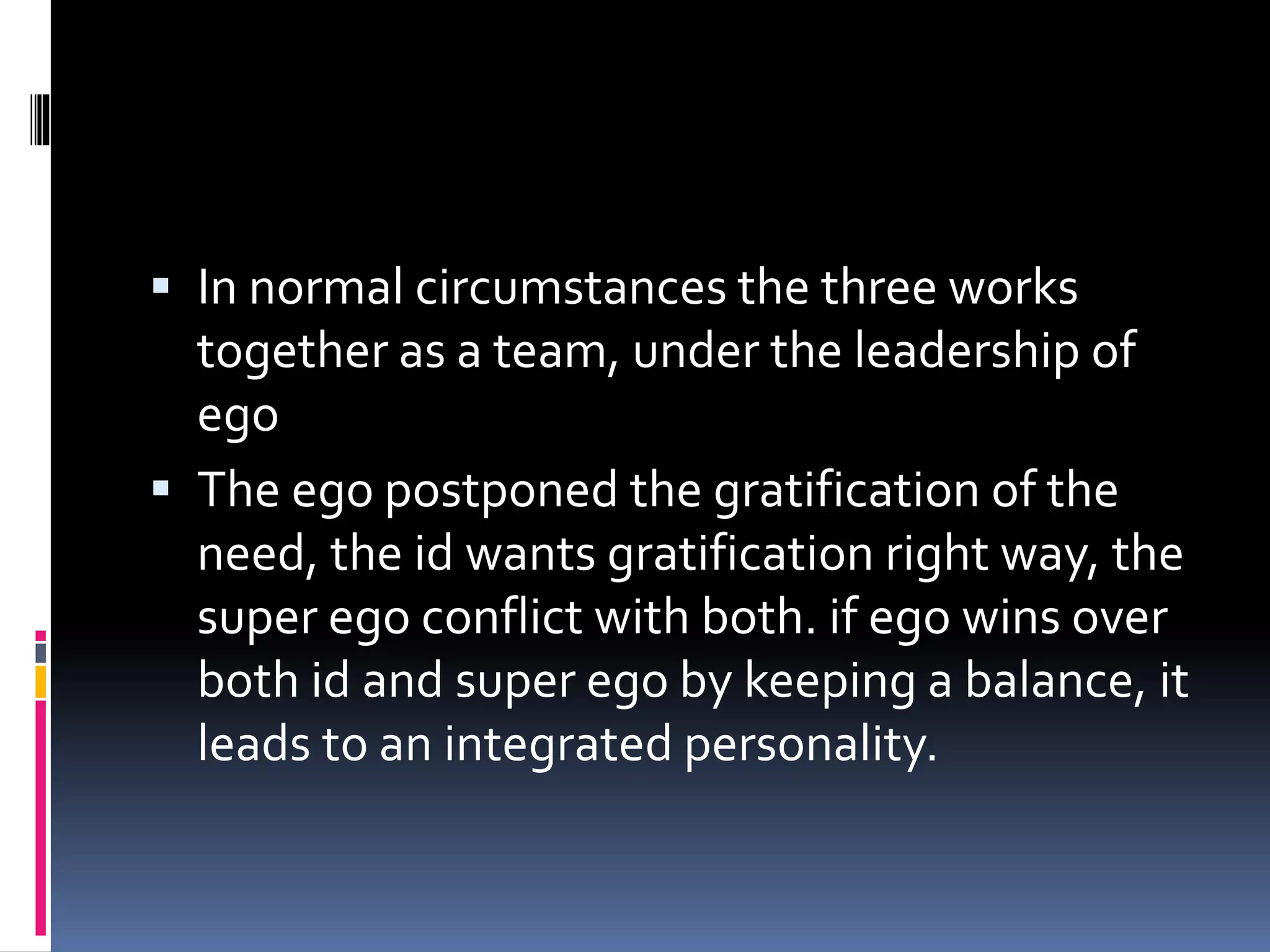  In normal circumstances the three works
together as a team, under the leadership of
ego
 The ego postponed the gratification of the
need, the id wants gratification right way, the
super ego conflict with both. if ego wins over
both id and super ego by keeping a balance, it
leads to an integrated personality.
 