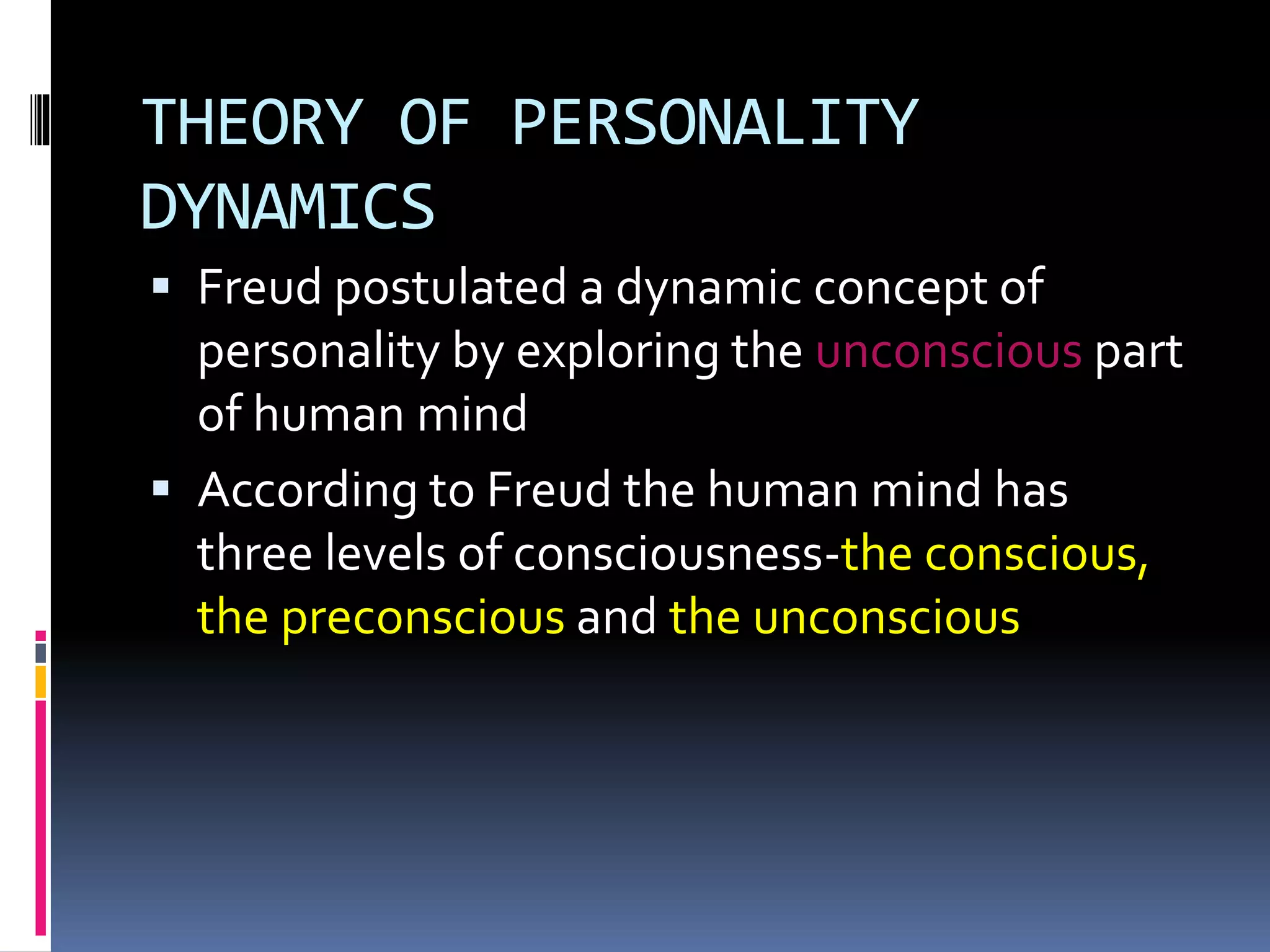 THEORY OF PERSONALITY
DYNAMICS
 Freud postulated a dynamic concept of
personality by exploring the unconscious part
of human mind
 According to Freud the human mind has
three levels of consciousness-the conscious,
the preconscious and the unconscious
 