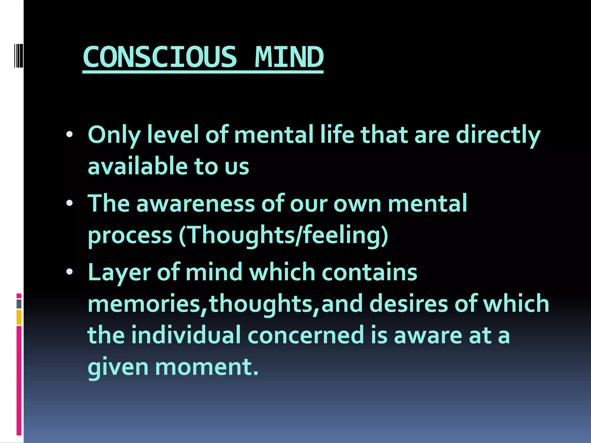 CONSCIOUS MIND
• Only level of mental life that are directly
available to us
• The awareness of our own mental
process (Thoughts/feeling)
• Layer of mind which contains
memories,thoughts,and desires of which
the individual concerned is aware at a
given moment.
 