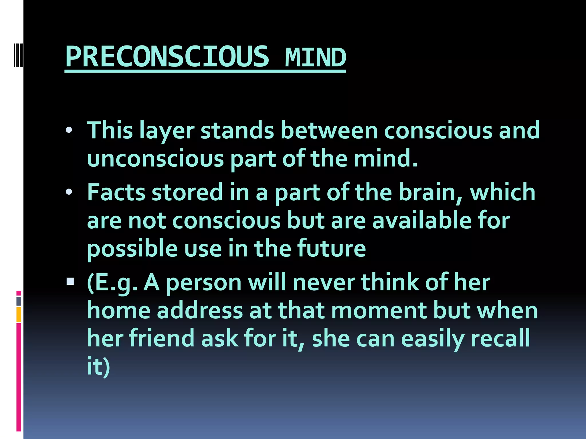 PRECONSCIOUS MIND
• This layer stands between conscious and
unconscious part of the mind.
• Facts stored in a part of the brain, which
are not conscious but are available for
possible use in the future
 (E.g. A person will never think of her
home address at that moment but when
her friend ask for it, she can easily recall
it)
 