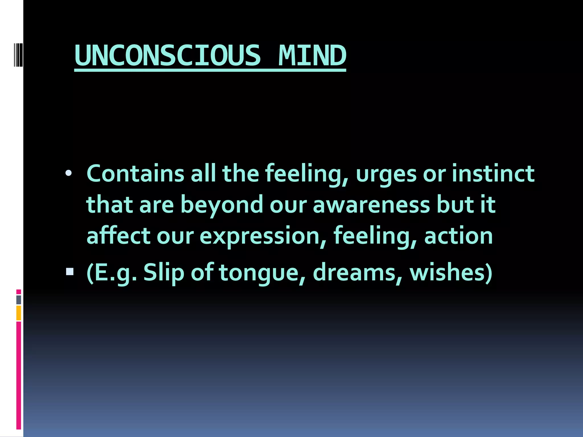 UNCONSCIOUS MIND
• Contains all the feeling, urges or instinct
that are beyond our awareness but it
affect our expression, feeling, action
 (E.g. Slip of tongue, dreams, wishes)
 