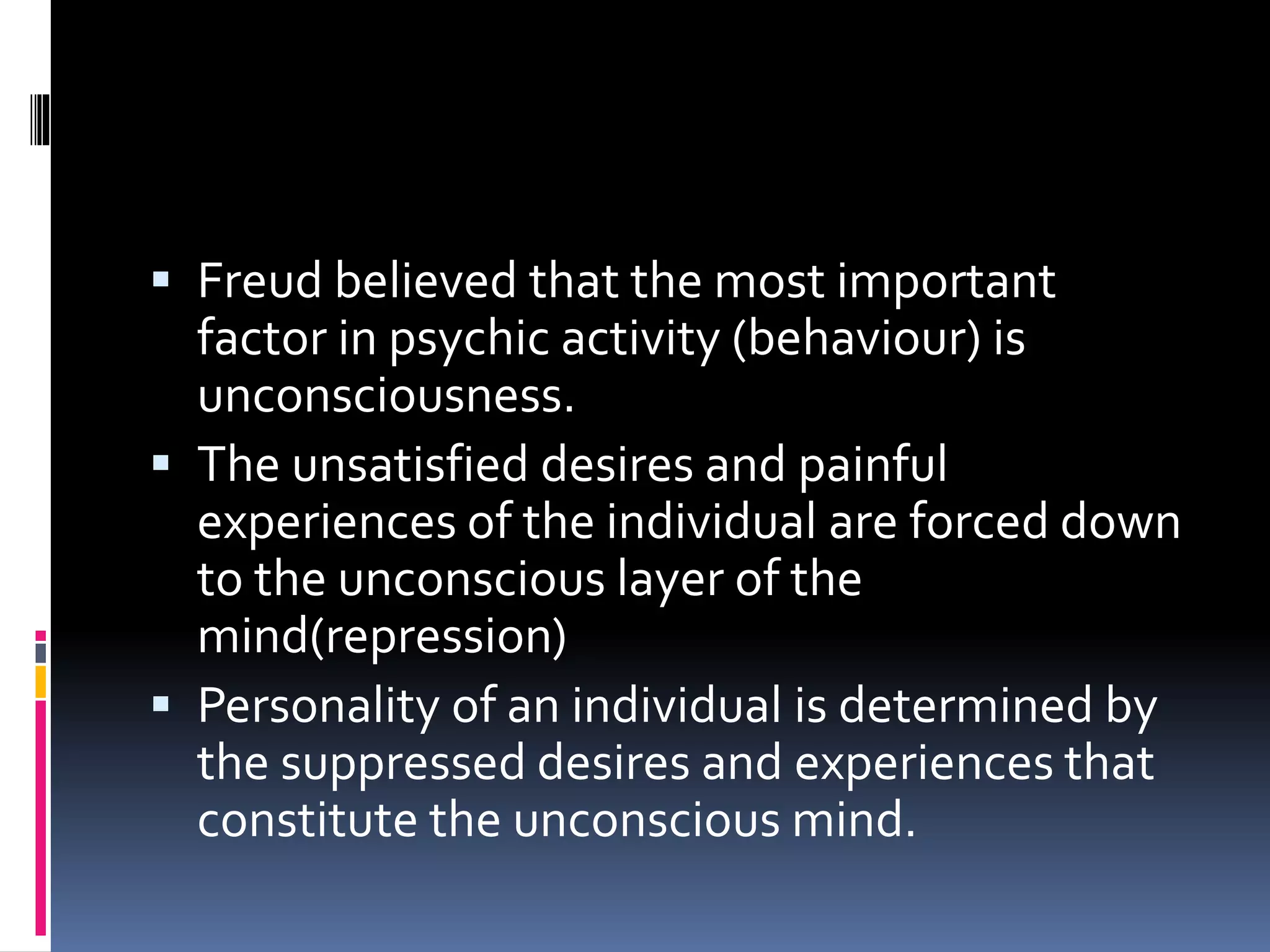  Freud believed that the most important
factor in psychic activity (behaviour) is
unconsciousness.
 The unsatisfied desires and painful
experiences of the individual are forced down
to the unconscious layer of the
mind(repression)
 Personality of an individual is determined by
the suppressed desires and experiences that
constitute the unconscious mind.
 
