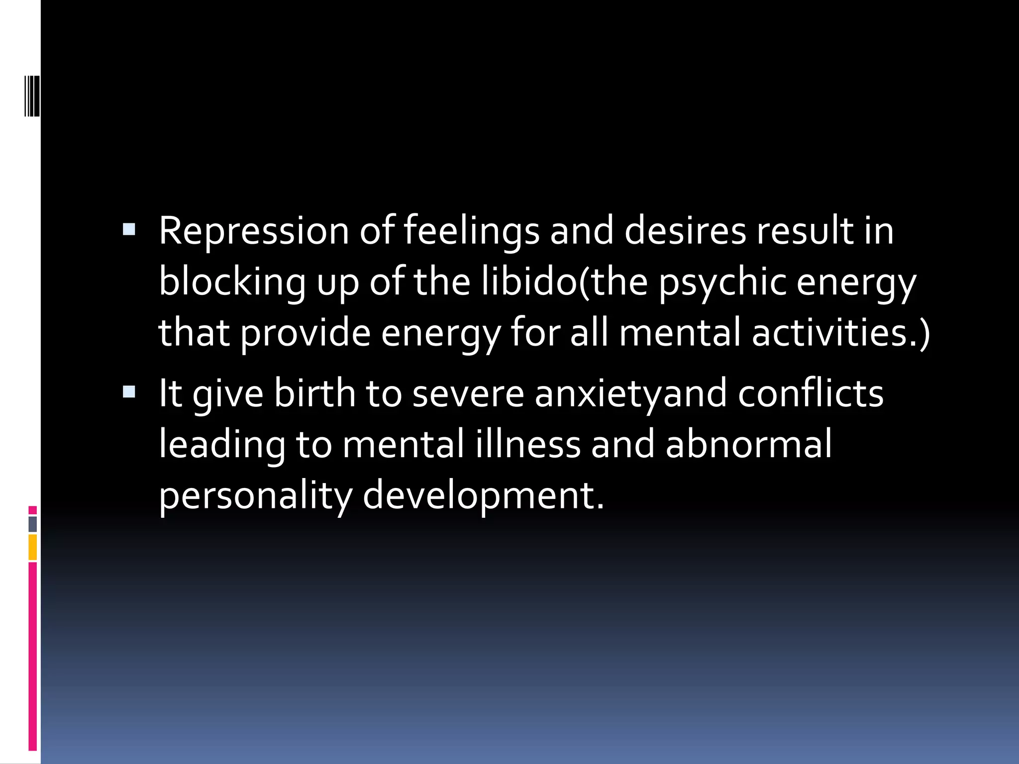  Repression of feelings and desires result in
blocking up of the libido(the psychic energy
that provide energy for all mental activities.)
 It give birth to severe anxietyand conflicts
leading to mental illness and abnormal
personality development.
 