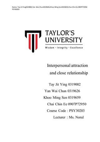 Name:Tay JitYing0319002,Yan Wai Chun0319626,Khoo Ming Sen0319659,Chai ChinEe 0907P72950
PSY30203
Interpersonal attraction
and close relationship
Tay Jit Ying 0319002
Yan Wai Chun 0319626
Khoo Ming Sen 0319659
Chai Chin Ee 0907P72950
Course Code : PSY30203
Lecturer : Ms. Norul
 