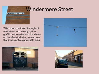 Windermere Street

This mood continued throughout
next street, and clearly by the
graffiti on the gates and the shoes
on the electrical wire, we can see
that it was not a respectable area.
 
