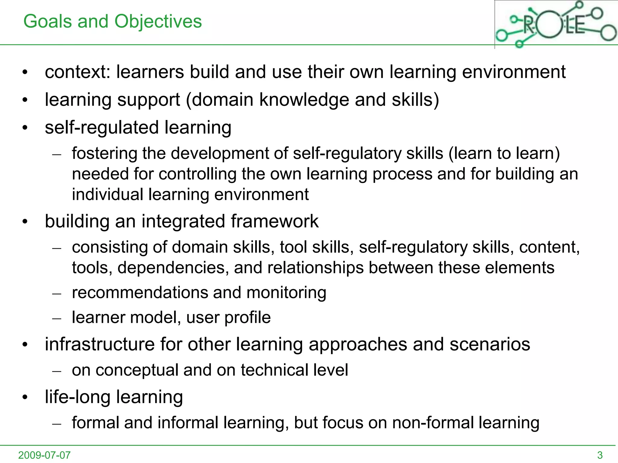 Goals and Objectivescontext: learners build and use their own learning environmentlearning support (domain knowledge and skills)self-regulated learningfostering the development of self-regulatory skills (learn to learn) needed for controlling the own learning process and for building an individual learning environmentbuilding an integrated framework consisting of domain skills, tool skills, self-regulatory skills, content, tools, dependencies, and relationships between these elementsrecommendations and monitoringlearner model, user profileinfrastructure for other learning approaches and scenarioson conceptual and on technical levellife-long learningformal and informal learning, but focus on non-formal learning2009-07-073
